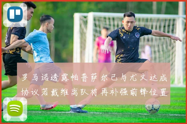 罗马诺透露帕普萨尔已与尤文达成协议若戴维离队将再补强前锋位置