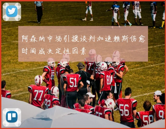 阿森纳中场引援谈判加速赖斯伤愈时间成决定性因素